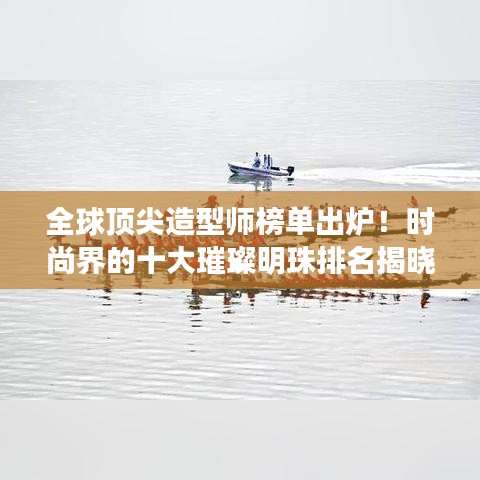 全球顶尖造型师榜单出炉！时尚界的十大璀璨明珠排名揭晓