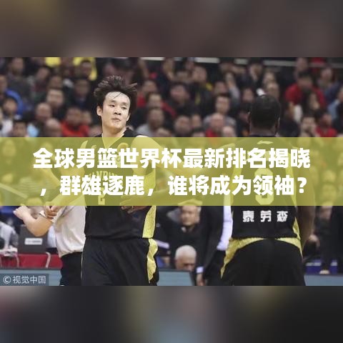 全球男篮世界杯最新排名揭晓，群雄逐鹿，谁将成为领袖？