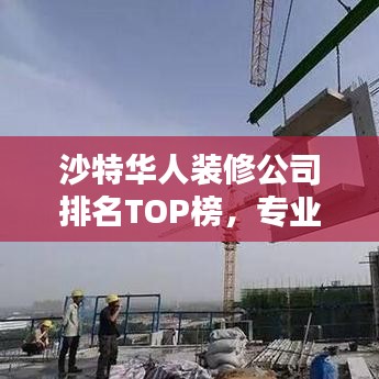 沙特华人装修公司排名TOP榜，专业品质与信誉之选！