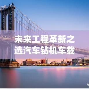 未来工程革新之选汽车钻机车载，引领行业新潮流