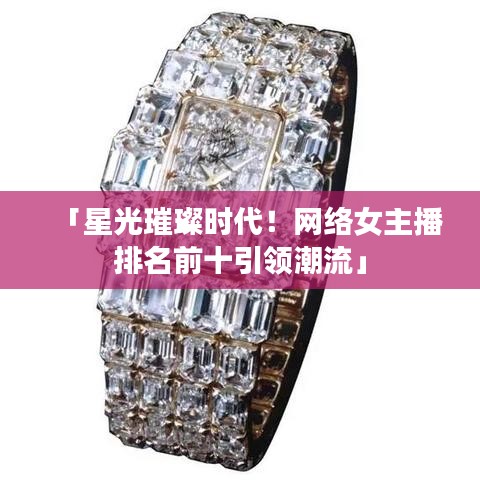 「星光璀璨时代！网络女主播排名前十引领潮流」