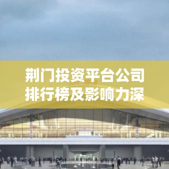 荆门投资平台公司排行榜及影响力深度解析