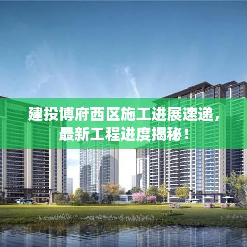 建投博府西区施工进展速递，最新工程进度揭秘！